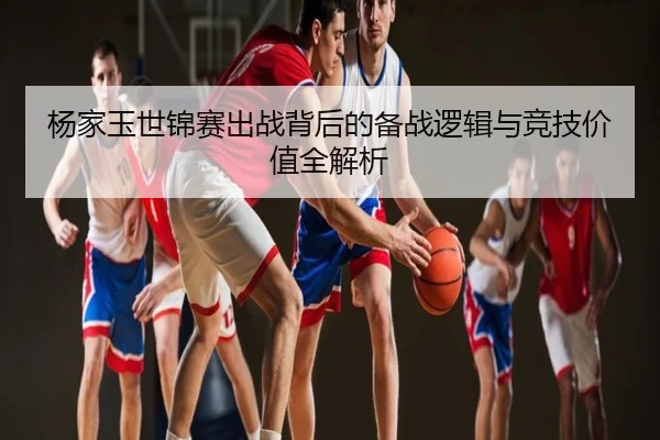 杨家玉世锦赛出战背后的备战逻辑与竞技价值全解析