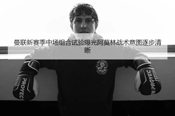 曼联新赛季中场组合试验曝光阿莫林战术意图逐步清晰