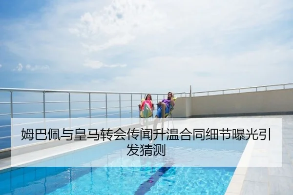 姆巴佩与皇马转会传闻升温合同细节曝光引发猜测