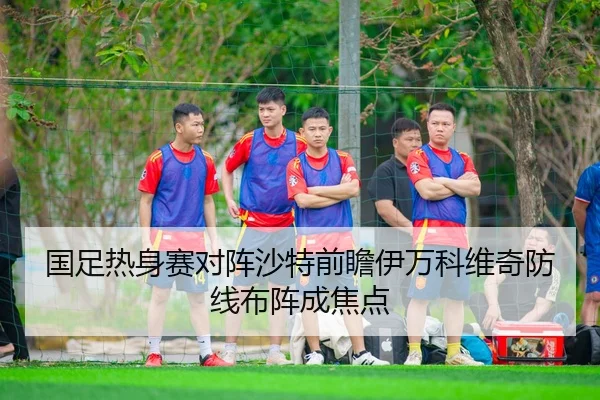 国足热身赛对阵沙特前瞻伊万科维奇防线布阵成焦点